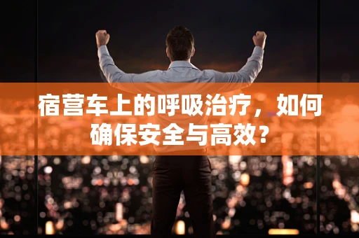 宿营车上的呼吸治疗，如何确保安全与高效？