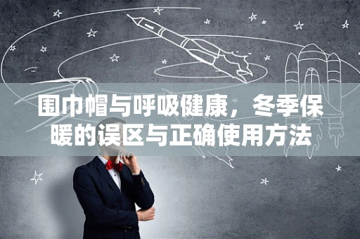 围巾帽与呼吸健康，冬季保暖的误区与正确使用方法