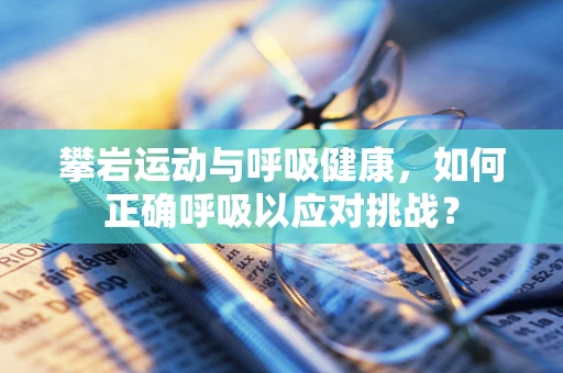攀岩运动与呼吸健康，如何正确呼吸以应对挑战？