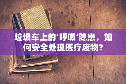 垃圾车上的‘呼吸’隐患，如何安全处理医疗废物？