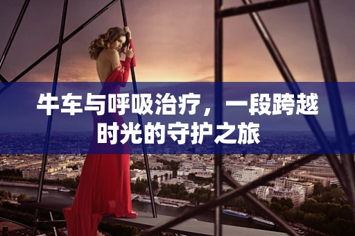 牛车与呼吸治疗，一段跨越时光的守护之旅