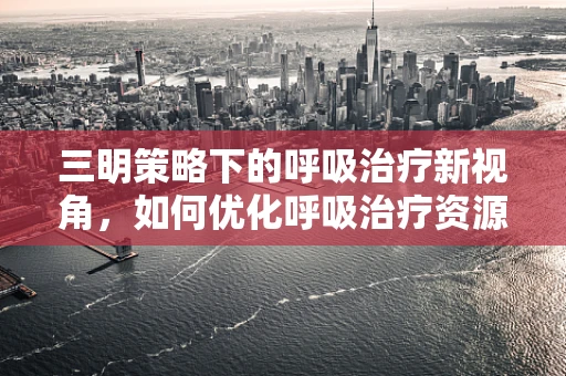 三明策略下的呼吸治疗新视角，如何优化呼吸治疗资源分配？