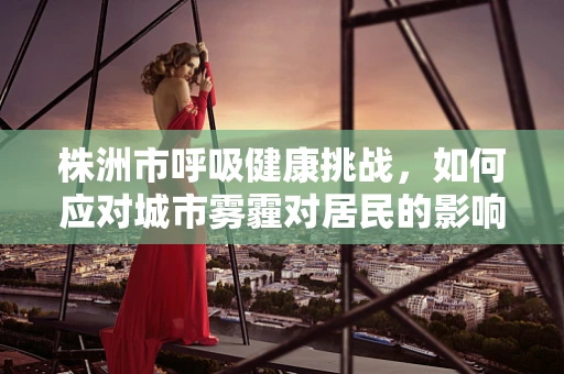 株洲市呼吸健康挑战，如何应对城市雾霾对居民的影响？
