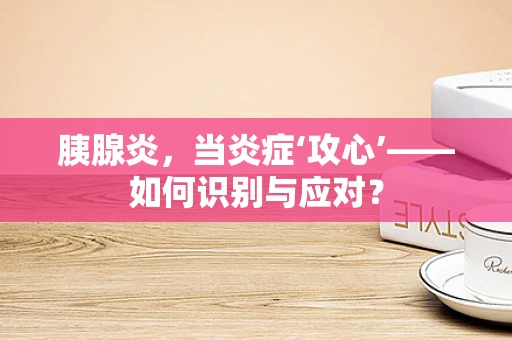 胰腺炎，当炎症‘攻心’——如何识别与应对？