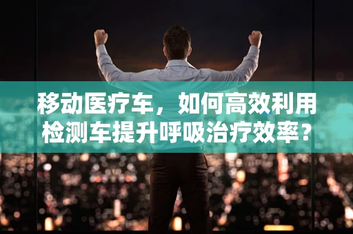 移动医疗车，如何高效利用检测车提升呼吸治疗效率？