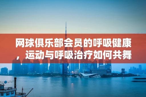 网球俱乐部会员的呼吸健康，运动与呼吸治疗如何共舞？