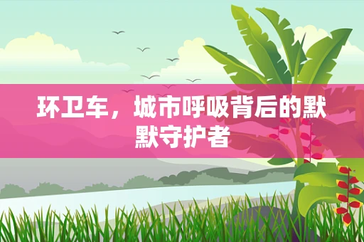 环卫车，城市呼吸背后的默默守护者