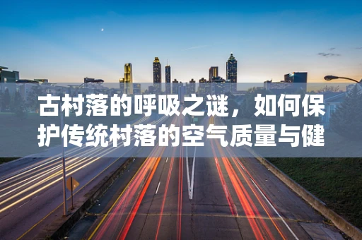 古村落的呼吸之谜，如何保护传统村落的空气质量与健康环境？