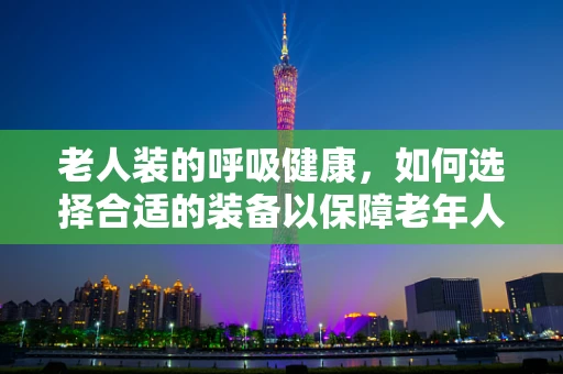 老人装的呼吸健康，如何选择合适的装备以保障老年人的呼吸安全？