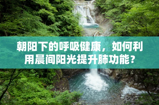 朝阳下的呼吸健康，如何利用晨间阳光提升肺功能？
