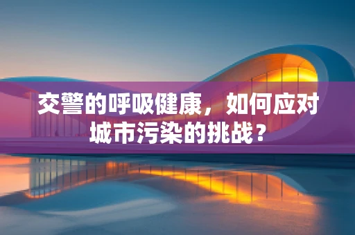 交警的呼吸健康，如何应对城市污染的挑战？
