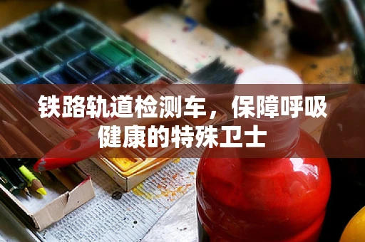 铁路轨道检测车，保障呼吸健康的特殊卫士