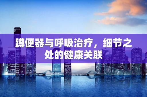 蹲便器与呼吸治疗，细节之处的健康关联