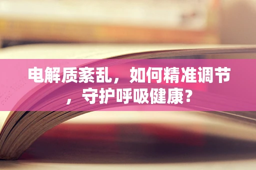 电解质紊乱，如何精准调节，守护呼吸健康？