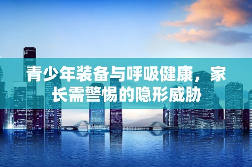 青少年装备与呼吸健康，家长需警惕的隐形威胁