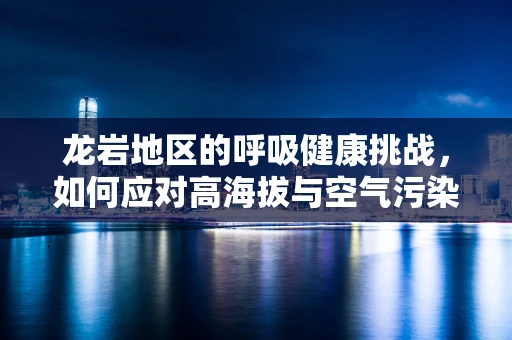 龙岩地区的呼吸健康挑战，如何应对高海拔与空气污染的双重考验？