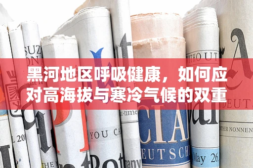 黑河地区呼吸健康，如何应对高海拔与寒冷气候的双重挑战？