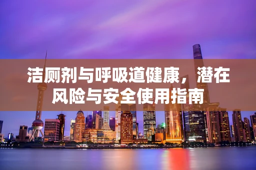 洁厕剂与呼吸道健康，潜在风险与安全使用指南