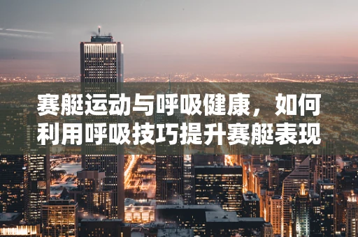 赛艇运动与呼吸健康，如何利用呼吸技巧提升赛艇表现？