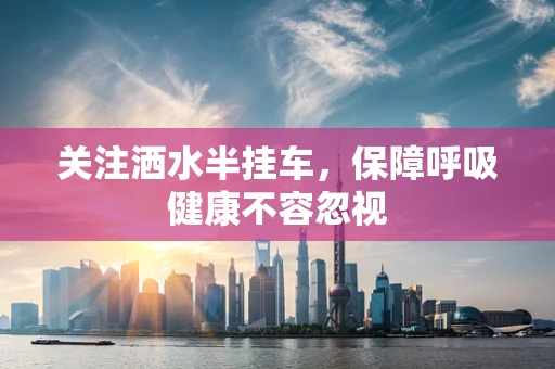 关注洒水半挂车，保障呼吸健康不容忽视
