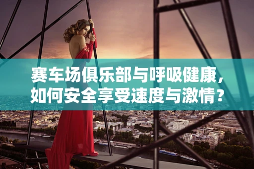 赛车场俱乐部与呼吸健康，如何安全享受速度与激情？