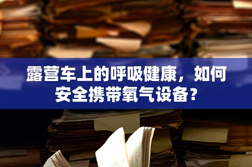 露营车上的呼吸健康，如何安全携带氧气设备？