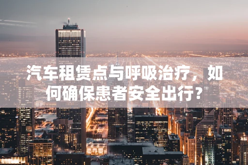 汽车租赁点与呼吸治疗，如何确保患者安全出行？