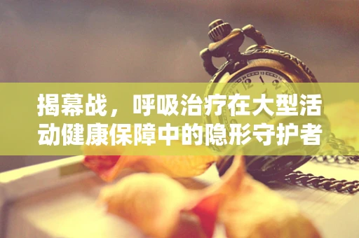 揭幕战，呼吸治疗在大型活动健康保障中的隐形守护者角色