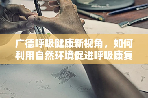 广德呼吸健康新视角，如何利用自然环境促进呼吸康复？