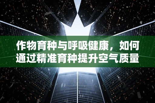 作物育种与呼吸健康，如何通过精准育种提升空气质量？
