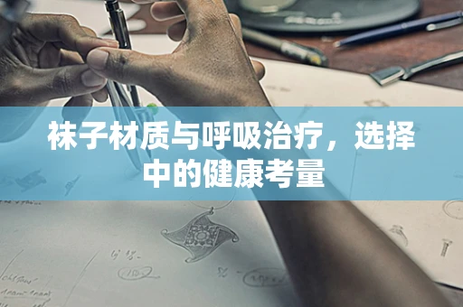袜子材质与呼吸治疗，选择中的健康考量