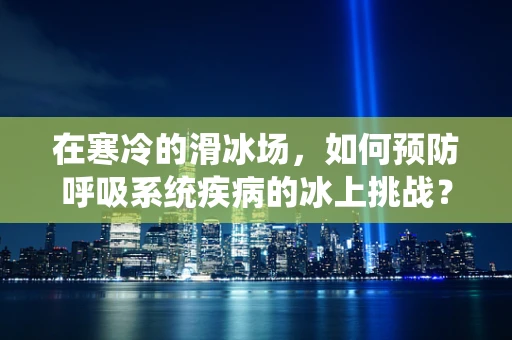 在寒冷的滑冰场，如何预防呼吸系统疾病的冰上挑战？