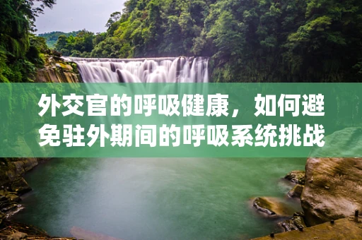 外交官的呼吸健康，如何避免驻外期间的呼吸系统挑战？