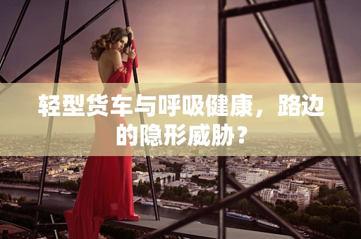 轻型货车与呼吸健康，路边的隐形威胁？