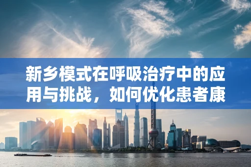 新乡模式在呼吸治疗中的应用与挑战，如何优化患者康复路径？