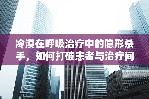 冷漠在呼吸治疗中的隐形杀手，如何打破患者与治疗间的隔阂？
