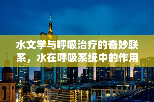 水文学与呼吸治疗的奇妙联系，水在呼吸系统中的作用与挑战