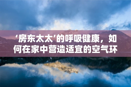 ‘房东太太’的呼吸健康，如何在家中营造适宜的空气环境？