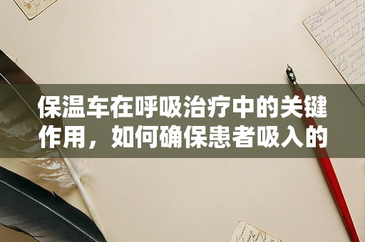 保温车在呼吸治疗中的关键作用，如何确保患者吸入的氧气温暖而安全？