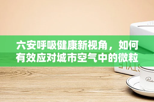 六安呼吸健康新视角，如何有效应对城市空气中的微粒物污染？