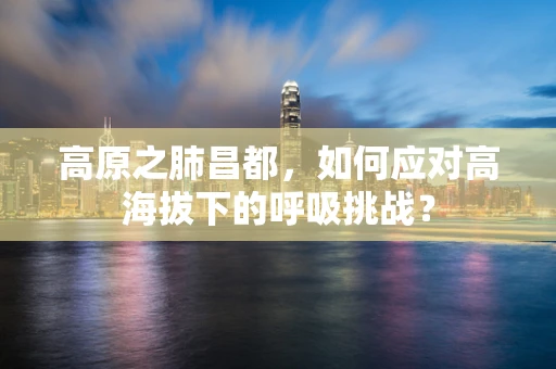 高原之肺昌都，如何应对高海拔下的呼吸挑战？