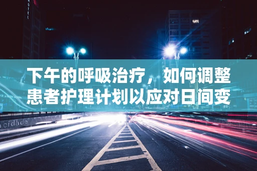 下午的呼吸治疗，如何调整患者护理计划以应对日间变化？