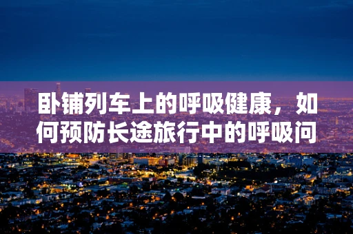 卧铺列车上的呼吸健康，如何预防长途旅行中的呼吸问题？