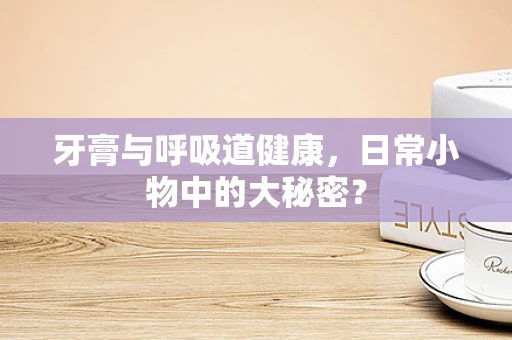 牙膏与呼吸道健康，日常小物中的大秘密？