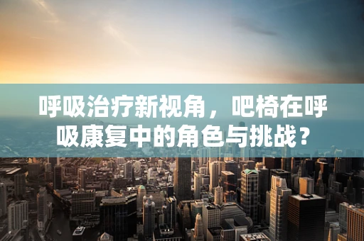 呼吸治疗新视角，吧椅在呼吸康复中的角色与挑战？