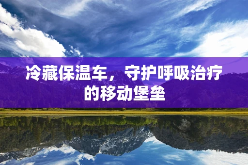 冷藏保温车，守护呼吸治疗的移动堡垒