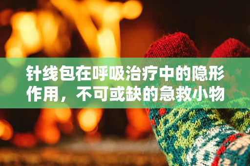 针线包在呼吸治疗中的隐形作用，不可或缺的急救小物？