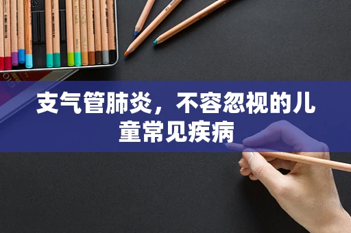 支气管肺炎，不容忽视的儿童常见疾病