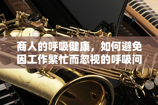 商人的呼吸健康，如何避免因工作繁忙而忽视的呼吸问题？