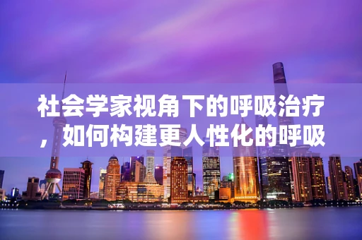 社会学家视角下的呼吸治疗，如何构建更人性化的呼吸治疗体系？